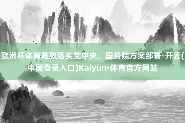 欧洲杯体育雅致落实党中央、国务院方案部署-开云(中国登录入口)Kaiyun·体育官方网站