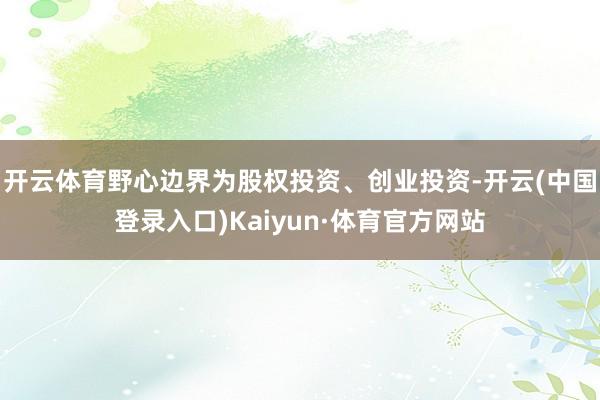 开云体育野心边界为股权投资、创业投资-开云(中国登录入口)Kaiyun·体育官方网站