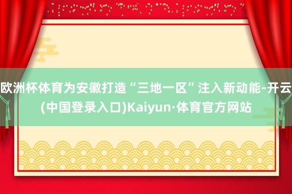 欧洲杯体育为安徽打造“三地一区”注入新动能-开云(中国登录入口)Kaiyun·体育官方网站