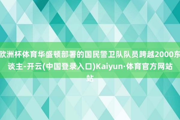 欧洲杯体育华盛顿部署的国民警卫队队员跨越2000东谈主-开云(中国登录入口)Kaiyun·体育官方网站