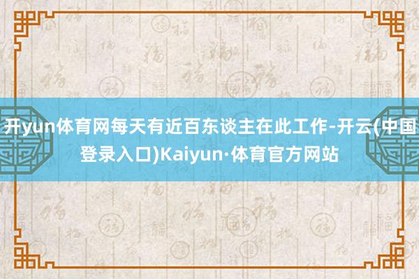 开yun体育网每天有近百东谈主在此工作-开云(中国登录入口)Kaiyun·体育官方网站