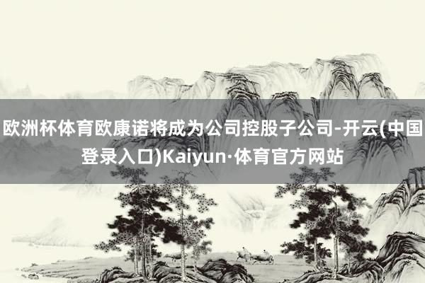 欧洲杯体育欧康诺将成为公司控股子公司-开云(中国登录入口)Kaiyun·体育官方网站