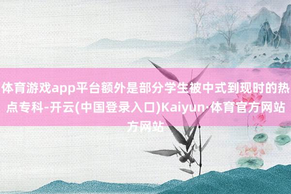 体育游戏app平台额外是部分学生被中式到现时的热点专科-开云(中国登录入口)Kaiyun·体育官方网站