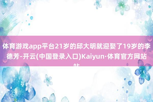 体育游戏app平台21岁的邱大明就迎娶了19岁的李德芳-开云(中国登录入口)Kaiyun·体育官方网站