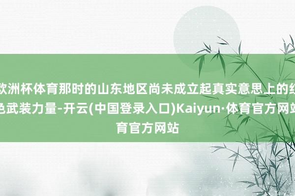 欧洲杯体育那时的山东地区尚未成立起真实意思上的红色武装力量-开云(中国登录入口)Kaiyun·体育官方网站