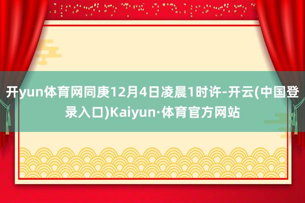 开yun体育网同庚12月4日凌晨1时许-开云(中国登录入口)Kaiyun·体育官方网站