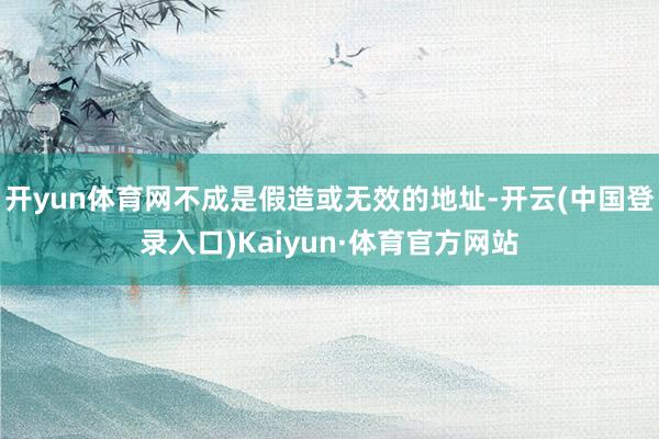 开yun体育网不成是假造或无效的地址-开云(中国登录入口)Kaiyun·体育官方网站