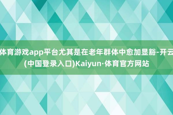 体育游戏app平台尤其是在老年群体中愈加显豁-开云(中国登录入口)Kaiyun·体育官方网站