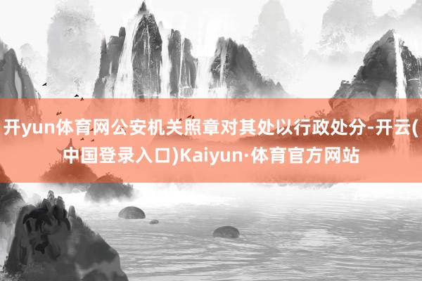 开yun体育网公安机关照章对其处以行政处分-开云(中国登录入口)Kaiyun·体育官方网站