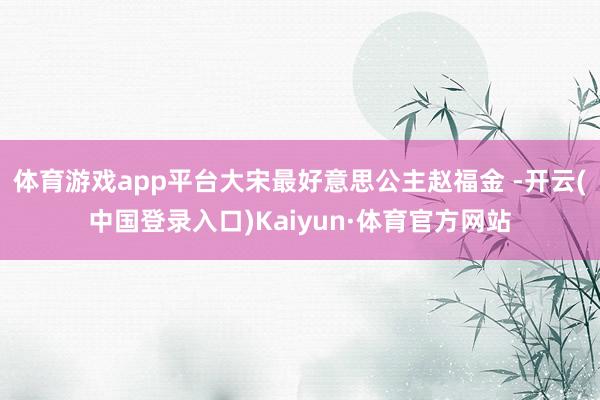 体育游戏app平台大宋最好意思公主赵福金 -开云(中国登录入口)Kaiyun·体育官方网站
