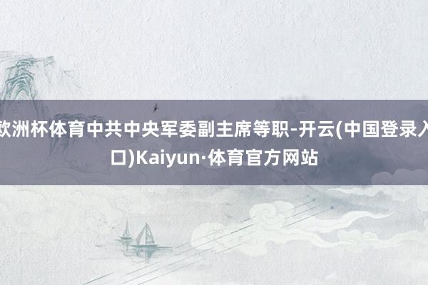 欧洲杯体育中共中央军委副主席等职-开云(中国登录入口)Kaiyun·体育官方网站