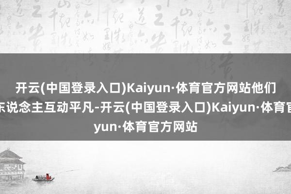 开云(中国登录入口)Kaiyun·体育官方网站他们与旧文东说念主互动平凡-开云(中国登录入口)Kaiyun·体育官方网站