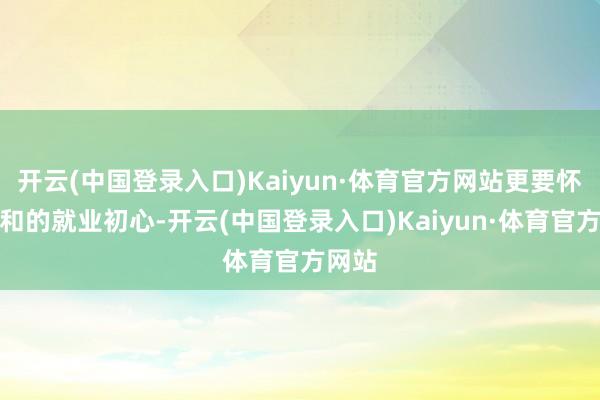开云(中国登录入口)Kaiyun·体育官方网站更要怀揣随和的就业初心-开云(中国登录入口)Kaiyun·体育官方网站