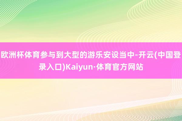 欧洲杯体育参与到大型的游乐安设当中-开云(中国登录入口)Kaiyun·体育官方网站