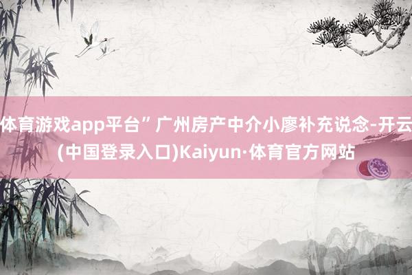 体育游戏app平台”广州房产中介小廖补充说念-开云(中国登录入口)Kaiyun·体育官方网站
