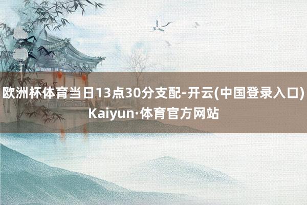 欧洲杯体育当日13点30分支配-开云(中国登录入口)Kaiyun·体育官方网站