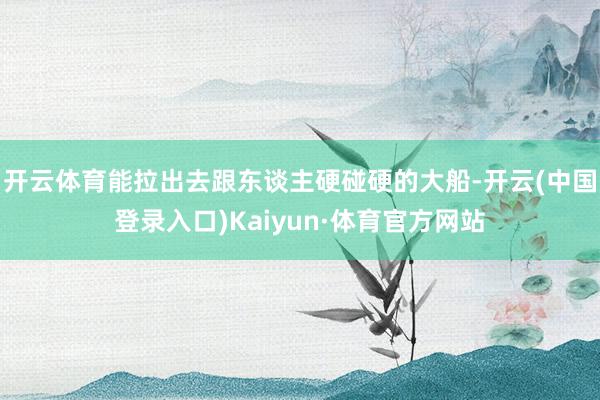 开云体育能拉出去跟东谈主硬碰硬的大船-开云(中国登录入口)Kaiyun·体育官方网站