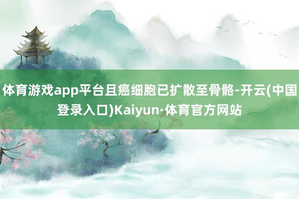 体育游戏app平台且癌细胞已扩散至骨骼-开云(中国登录入口)Kaiyun·体育官方网站