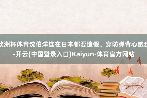 欧洲杯体育沈伯洋连在日本都要造假、穿防弹背心跑步-开云(中国登录入口)Kaiyun·体育官方网站