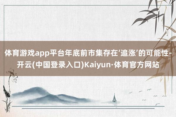 体育游戏app平台年底前市集存在‘追涨’的可能性-开云(中国登录入口)Kaiyun·体育官方网站