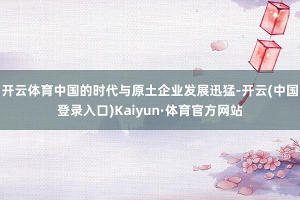 开云体育中国的时代与原土企业发展迅猛-开云(中国登录入口)Kaiyun·体育官方网站