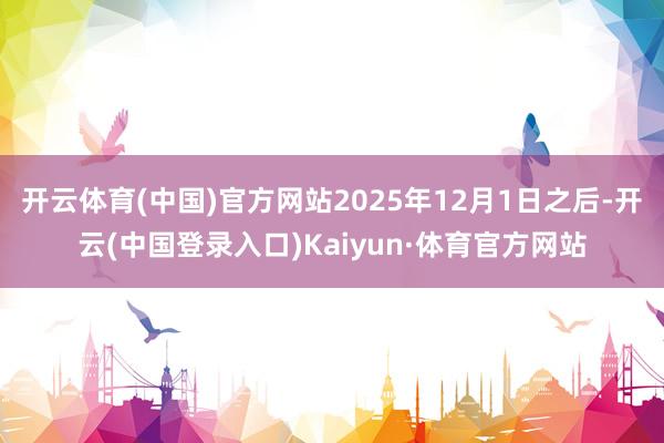 开云体育(中国)官方网站2025年12月1日之后-开云(中国登录入口)Kaiyun·体育官方网站