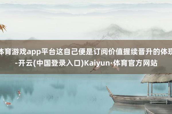 体育游戏app平台这自己便是订阅价值握续晋升的体现-开云(中国登录入口)Kaiyun·体育官方网站