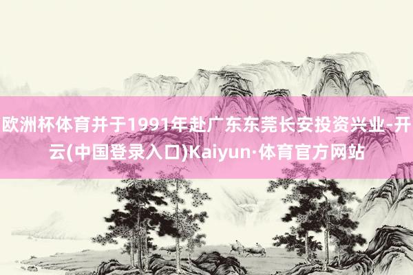 欧洲杯体育并于1991年赴广东东莞长安投资兴业-开云(中国登录入口)Kaiyun·体育官方网站