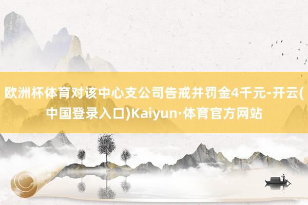 欧洲杯体育对该中心支公司告戒并罚金4千元-开云(中国登录入口)Kaiyun·体育官方网站