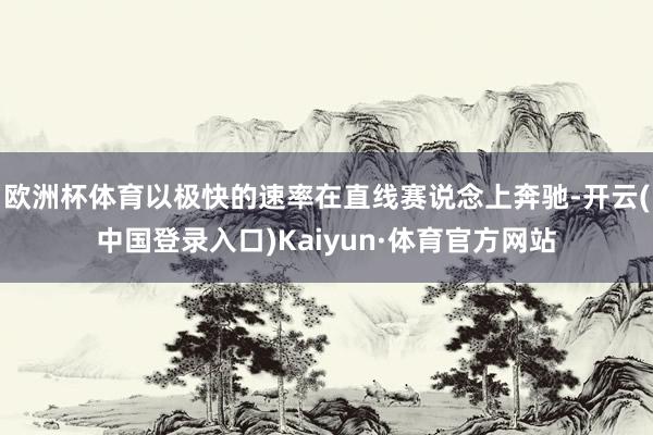 欧洲杯体育以极快的速率在直线赛说念上奔驰-开云(中国登录入口)Kaiyun·体育官方网站