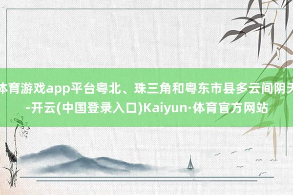 体育游戏app平台粤北、珠三角和粤东市县多云间阴天-开云(中国登录入口)Kaiyun·体育官方网站