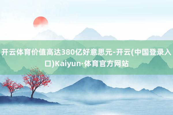 开云体育价值高达380亿好意思元-开云(中国登录入口)Kaiyun·体育官方网站