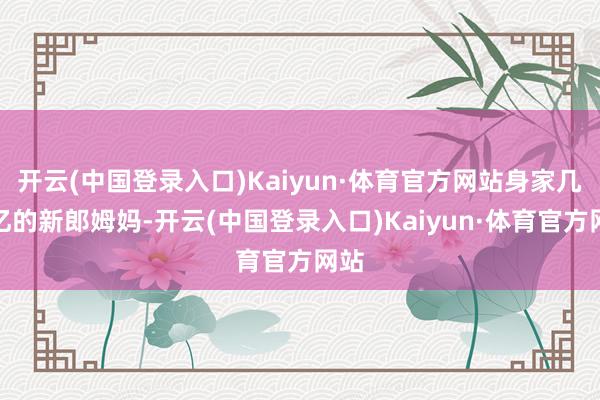 开云(中国登录入口)Kaiyun·体育官方网站身家几百亿的新郎姆妈-开云(中国登录入口)Kaiyun·体育官方网站