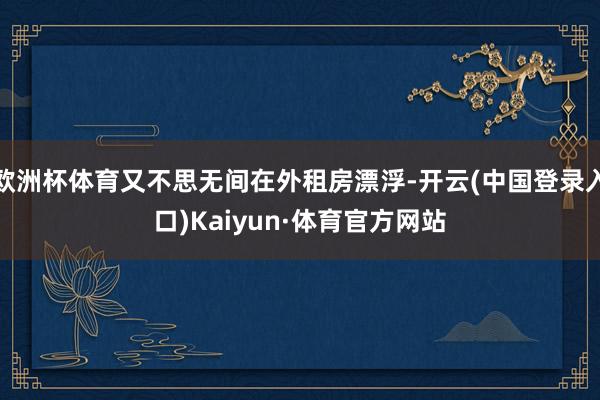 欧洲杯体育又不思无间在外租房漂浮-开云(中国登录入口)Kaiyun·体育官方网站