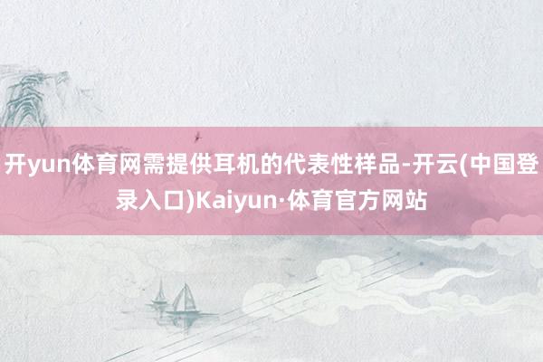 开yun体育网需提供耳机的代表性样品-开云(中国登录入口)Kaiyun·体育官方网站