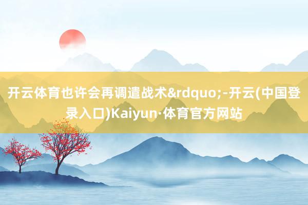 开云体育也许会再调遣战术&rdquo;-开云(中国登录入口)Kaiyun·体育官方网站
