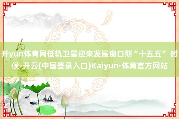 开yun体育网低轨卫星迎来发展窗口期“十五五” 时候-开云(中国登录入口)Kaiyun·体育官方网站