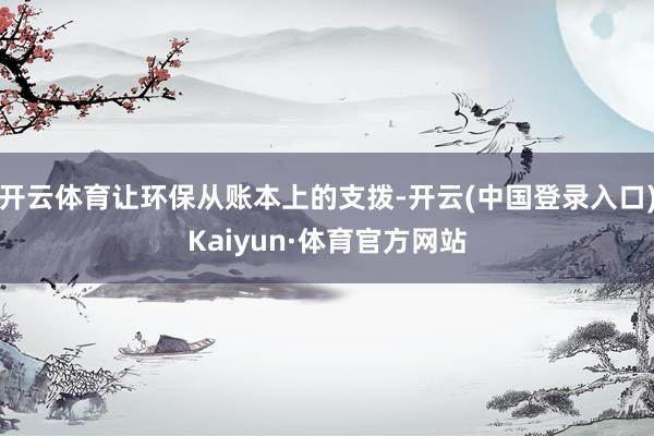 开云体育让环保从账本上的支拨-开云(中国登录入口)Kaiyun·体育官方网站