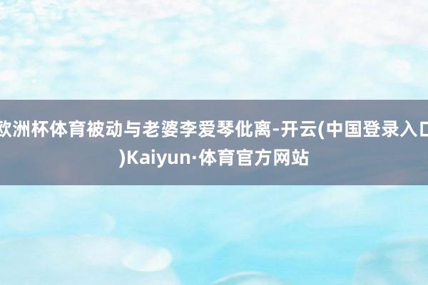 欧洲杯体育被动与老婆李爱琴仳离-开云(中国登录入口)Kaiyun·体育官方网站