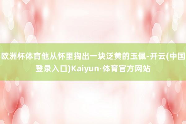 欧洲杯体育他从怀里掏出一块泛黄的玉佩-开云(中国登录入口)Kaiyun·体育官方网站