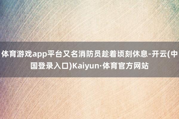 体育游戏app平台又名消防员趁着顷刻休息-开云(中国登录入口)Kaiyun·体育官方网站