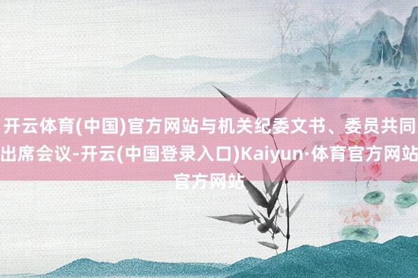开云体育(中国)官方网站与机关纪委文书、委员共同出席会议-开云(中国登录入口)Kaiyun·体育官方网站