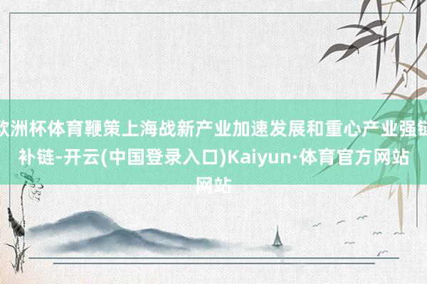 欧洲杯体育鞭策上海战新产业加速发展和重心产业强链补链-开云(中国登录入口)Kaiyun·体育官方网站