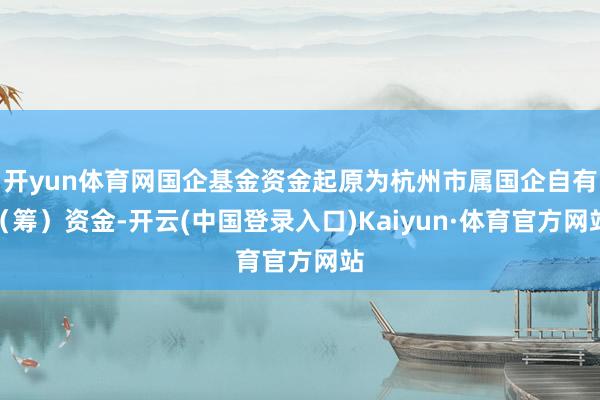 开yun体育网国企基金资金起原为杭州市属国企自有（筹）资金-开云(中国登录入口)Kaiyun·体育官方网站