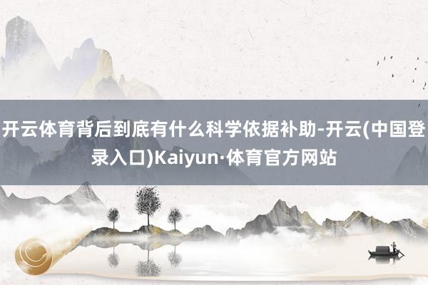 开云体育背后到底有什么科学依据补助-开云(中国登录入口)Kaiyun·体育官方网站
