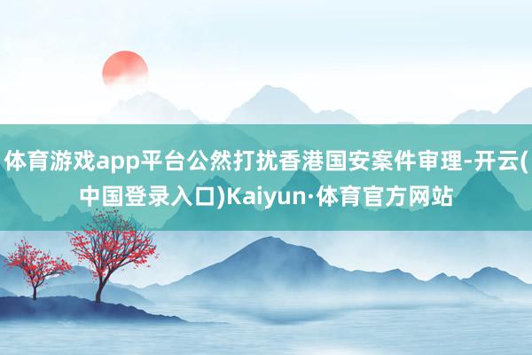 体育游戏app平台公然打扰香港国安案件审理-开云(中国登录入口)Kaiyun·体育官方网站