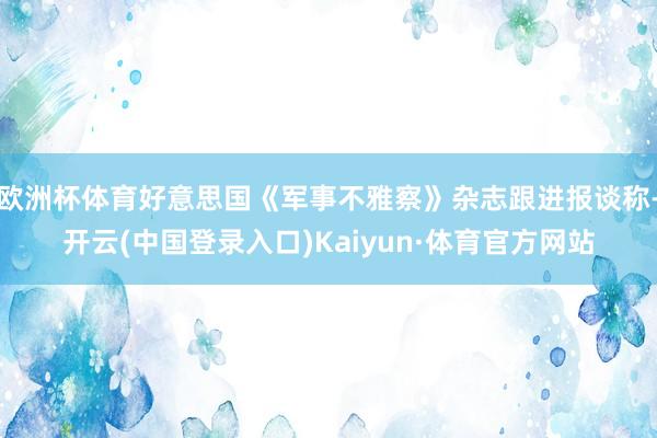 欧洲杯体育好意思国《军事不雅察》杂志跟进报谈称-开云(中国登录入口)Kaiyun·体育官方网站