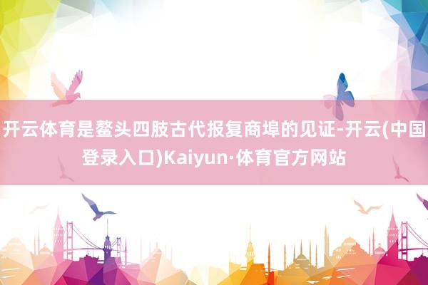 开云体育是鳌头四肢古代报复商埠的见证-开云(中国登录入口)Kaiyun·体育官方网站