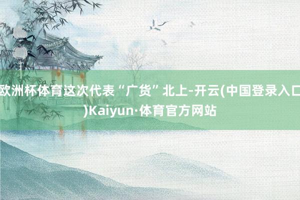 欧洲杯体育这次代表“广货”北上-开云(中国登录入口)Kaiyun·体育官方网站
