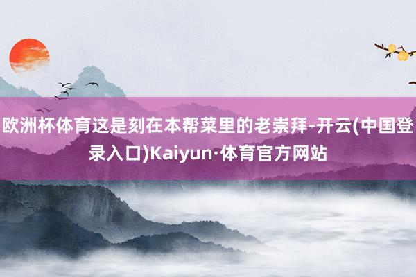 欧洲杯体育这是刻在本帮菜里的老崇拜-开云(中国登录入口)Kaiyun·体育官方网站